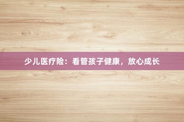 少儿医疗险：看管孩子健康，放心成长